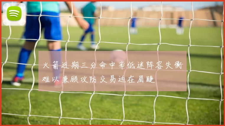 火箭近期三分命中率低迷阵容失衡难以兼顾攻防交易迫在眉睫
