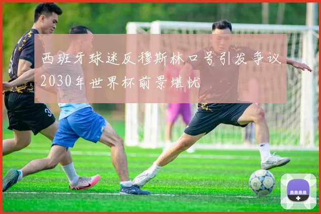 西班牙球迷反穆斯林口号引发争议2030年世界杯前景堪忧