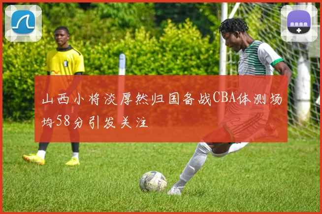 山西小将淡厚然归国备战CBA体测场均58分引发关注
