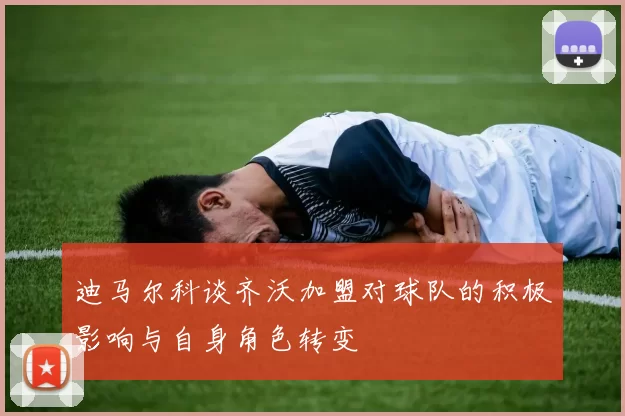 迪马尔科谈齐沃加盟对球队的积极影响与自身角色转变