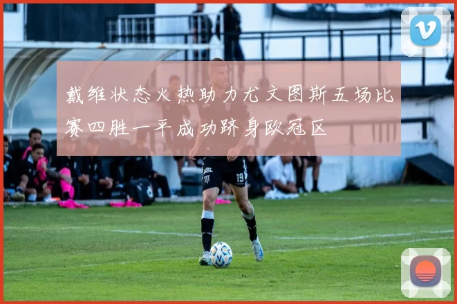 戴维状态火热助力尤文图斯五场比赛四胜一平成功跻身欧冠区