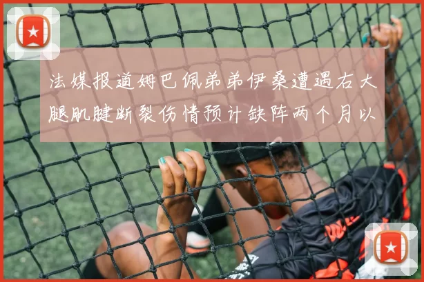 法媒报道姆巴佩弟弟伊桑遭遇右大腿肌腱断裂伤情预计缺阵两个月以上