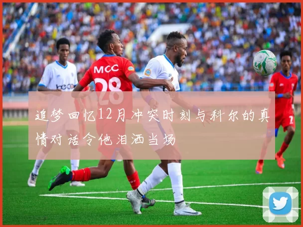 追梦回忆12月冲突时刻与科尔的真情对话令他泪洒当场