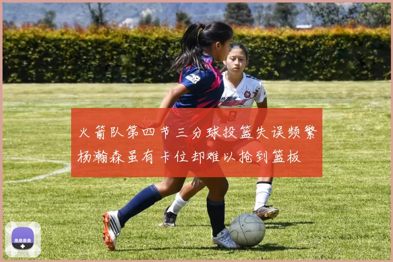 火箭队第四节三分球投篮失误频繁杨瀚森虽有卡位却难以抢到篮板