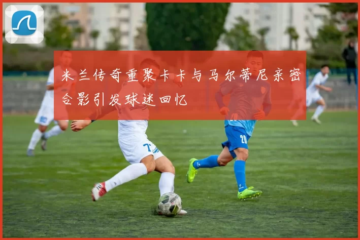 米兰传奇重聚卡卡与马尔蒂尼亲密合影引发球迷回忆