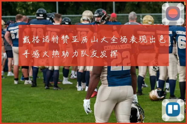 戴格诺特赞亚历山大全场表现出色手感火热助力队友发挥