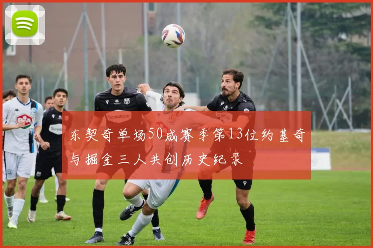 东契奇单场50成赛季第13位约基奇与掘金三人共创历史纪录