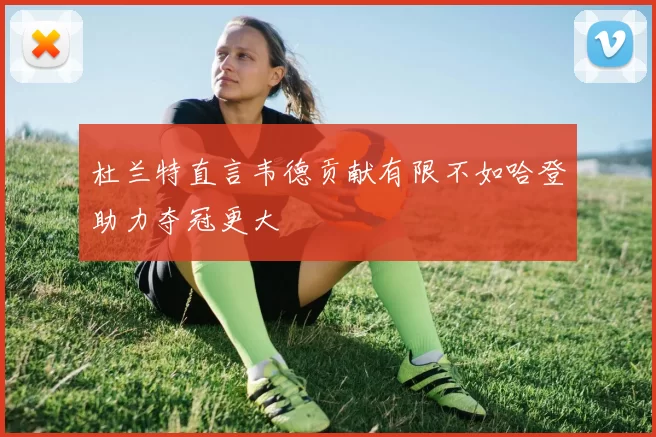 杜兰特直言韦德贡献有限不如哈登助力夺冠更大