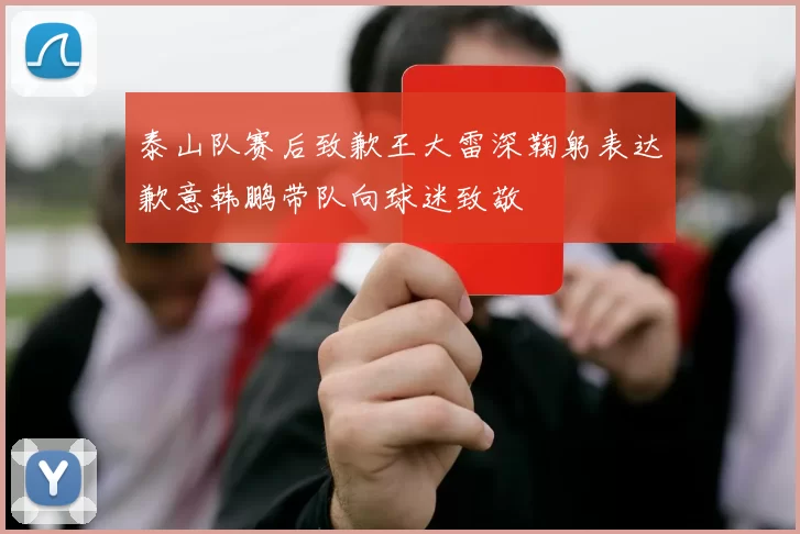 泰山队赛后致歉王大雷深鞠躬表达歉意韩鹏带队向球迷致敬