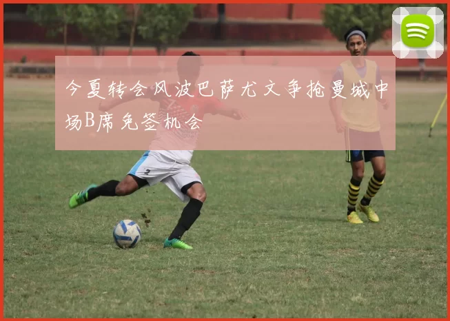 今夏转会风波巴萨尤文争抢曼城中场B席免签机会